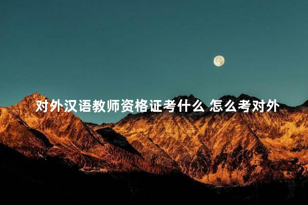 对外汉语教师资格证考什么 怎么考对外汉语教师资格证书